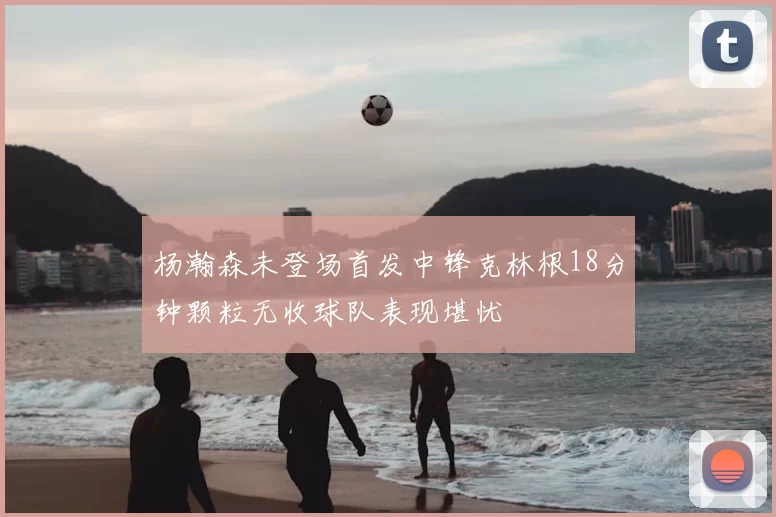 杨瀚森未登场首发中锋克林根18分钟颗粒无收球队表现堪忧