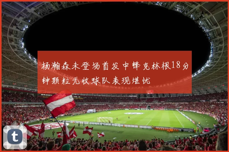 杨瀚森未登场首发中锋克林根18分钟颗粒无收球队表现堪忧