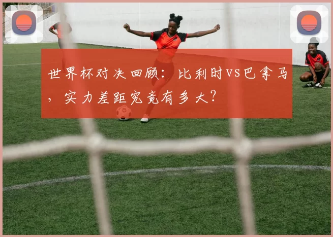 世界杯对决回顾：比利时vs巴拿马，实力差距究竟有多大？
