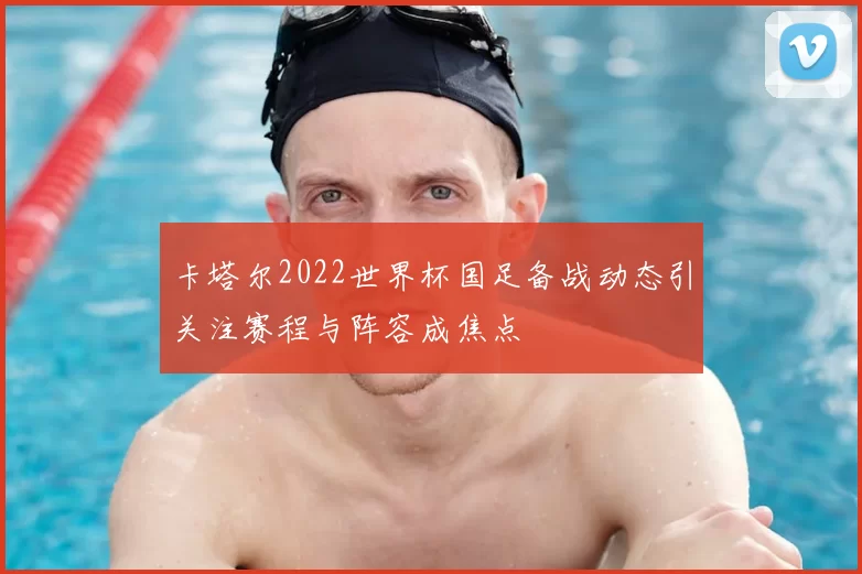 卡塔尔2022世界杯国足备战动态引关注赛程与阵容成焦点