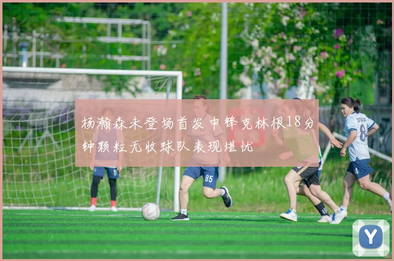 杨瀚森未登场首发中锋克林根18分钟颗粒无收球队表现堪忧