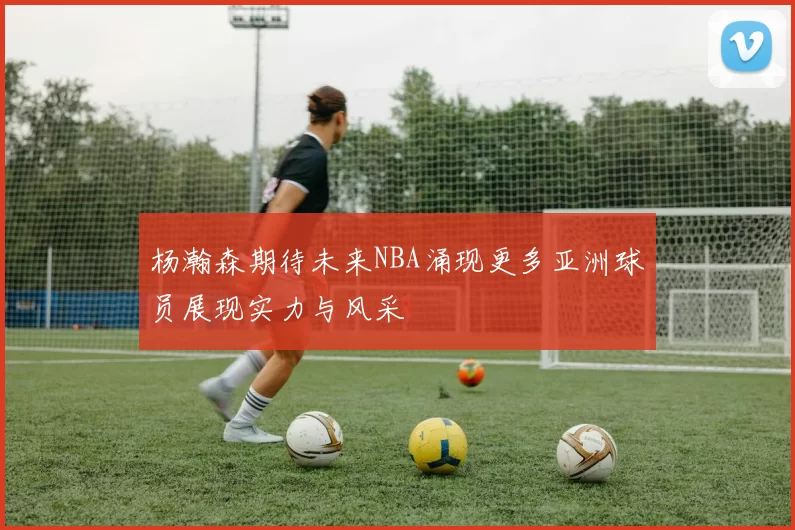 杨瀚森期待未来NBA涌现更多亚洲球员展现实力与风采