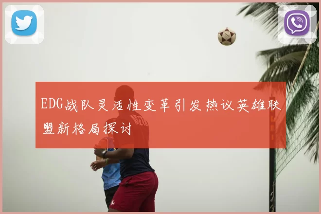 EDG战队灵活性变革引发热议英雄联盟新格局探讨