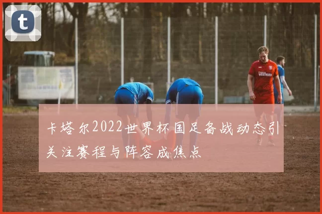 卡塔尔2022世界杯国足备战动态引关注赛程与阵容成焦点